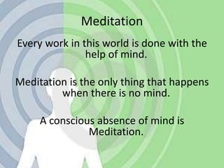 MeditationEvery work in this world is done with the help of mind.Meditation is the only thing that happens when there is no mind.A conscious absence of mind is Meditation.