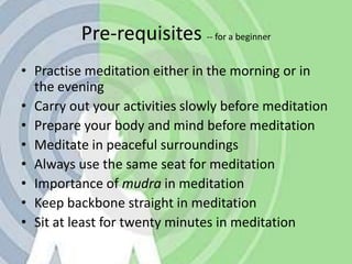 Pre-requisites -- for a beginnerPractise meditation either in the morning or in the eveningCarry out your activities slowly before meditationPrepare your body and mind before meditationMeditate in peaceful surroundingsAlways use the same seat for meditationImportance of mudra in meditationKeep backbone straight in meditationSit at least for twenty minutes in meditation