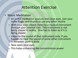 Attention ExerciseMusic MeditationSit in the meditation posture and close eyes. Join your index finger and thumb or use any other mudraWith your eyes closed, listen to a musical instrument through your internal ears. This instrument is not being played in reality.  One has to listen as if it is being playedListen to the sound of that instrument only. If you happen to hear the sound of some other instrument in between, push it asideNow open your eyesThis helps enhancing the concentration power
