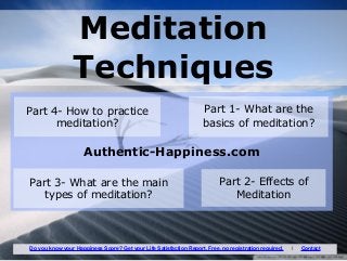 Authentic-Happiness.com
Meditation
Techniques
Part 1- What are the
basics of meditation?
Part 2- Effects of
Meditation
Part 3- What are the main
types of meditation?
Part 4- How to practice
meditation?
Do you know your Happiness Score? Get your Life Satisfaction Report. Free, no registration required. I Contact
 