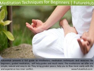 FutureHub presents a full guide to meditation, meditation techniques and exercises for
beginners, guided meditation, self help guides and much more. The meditations we offer are
simple, natural and easy to do. They bring greater peace, help you to flow more easily with life
and experience less inner conflict.. www.FutureHub.co.in
 