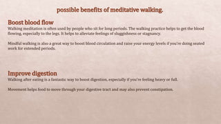 possible benefits of meditative walking.
Boost blood flow
Walking meditation is often used by people who sit for long periods. The walking practice helps to get the blood
flowing, especially to the legs. It helps to alleviate feelings of sluggishness or stagnancy.
Mindful walking is also a great way to boost blood circulation and raise your energy levels if you’re doing seated
work for extended periods.
Improve digestion
Walking after eating is a fantastic way to boost digestion, especially if you’re feeling heavy or full.
Movement helps food to move through your digestive tract and may also prevent constipation.
 
