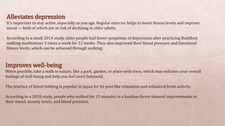Alleviates depression
It’s important to stay active, especially as you age. Regular exercise helps to boost fitness levels and improve
mood — both of which are at risk of declining in older adults.
According to a small 2014 study, older people had fewer symptoms of depression after practicing Buddhist
walking meditations 3 times a week for 12 weeks. They also improved their blood pressure and functional
fitness levels, which can be achieved through walking.
Improves well-being
When possible, take a walk in nature, like a park, garden, or place with trees, which may enhance your overall
feelings of well-being and help you feel more balanced.
The practice of forest bathing is popular in Japan for its pros like relaxation and enhanced brain activity.
According to a 2018 study, people who walked for 15 minutes in a bamboo forest showed improvements to
their mood, anxiety levels, and blood pressure.
 