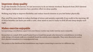 Improves sleep quality
To get the benefits of exercise, it’s not necessary to do an intense workout. Research from 2019 showed
that regular moderate exercise has a positive effect on sleep quality.
Walking may help to improve flexibility and reduce muscle tension so you feel better physically.
Plus, you’ll be more likely to reduce feelings of stress and anxiety, especially if you walk in the morning. All
of these benefits can leave you with a calm, clear mind so you’re ready to drift off and sleep deeply each
night.
Makes exercise enjoyable
Incorporating a mindfulness aspect into your fitness routine may make exercise more enjoyable.
Researchers in a small 2018 studyTrusted Source found that people who listened to a mindfulness recording
while doing a 10-minute walk on a treadmill found the activity more enjoyable. They were directed to notice
their physical sensations in a nonjudgmental way.
This points to the likelihood that mindfulness may inspire connecting to exercise in a different way.
 