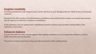 Inspires creativity
Practicing mindfulness may bring you more clarity and focus to your thought patterns, which in turn can stimulate
creativity.
Research from 2015 points to the link between mindfulness and creativity. More studies are needed that examine
specific aspects of creativity in relation to mindfulness.
In the meantime, you can explore how a mindfulness practice enhances your problem-solving skills or the
cultivation of new ideas.
Enhances balance
A study from 2019 on older women suggests that walking meditation can encourage better balance as well as
ankle awareness and coordination.
The practice involves awareness of leg and ankle movements while walking slowly.
 