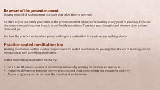 Be aware of the present moment
Staying mindful of each moment is a habit that takes time to cultivate.
As often as you can, bring your mind to the present moment when you’re walking at any point in your day. Focus on
the sounds around you, your breath, or any bodily sensations. Tune into your thoughts and observe them as they
come and go.
See how the practice varies when you’re walking to a destination in a rush versus walking slowly.
Practice seated meditation too
Walking meditation is often used in conjunction with seated meditation. So you may find it’s worth learning seated
meditation as well as walking meditation.
Seated and walking meditation tips to try:
• Do a 5- to 10-minute session of meditation followed by walking meditation, or vice versa.
• Notice the differences between the two practices and think about which one you prefer and why.
• As you progress, you can increase the duration of each session.
 