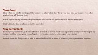 Slow down
Often when our mind is moving quickly, we move in a hurry, too. Slow down your pace for a few minutes even when
you find yourself short on time.
Notice if you have any resistance as you tune into your breath and body. Breathe at a slow, steady pace.
Walk within the time you have, no matter how brief.
Stay accountable
Discuss your practice and goals with a teacher, therapist, or friend. Touch base regularly to see if you’ve developed any
insights and how you’re progressing. Together you can determine how to deepen your practice.
You can also write things down in a log or journal and use this as a tool to reflect on your experience or progress.
 
