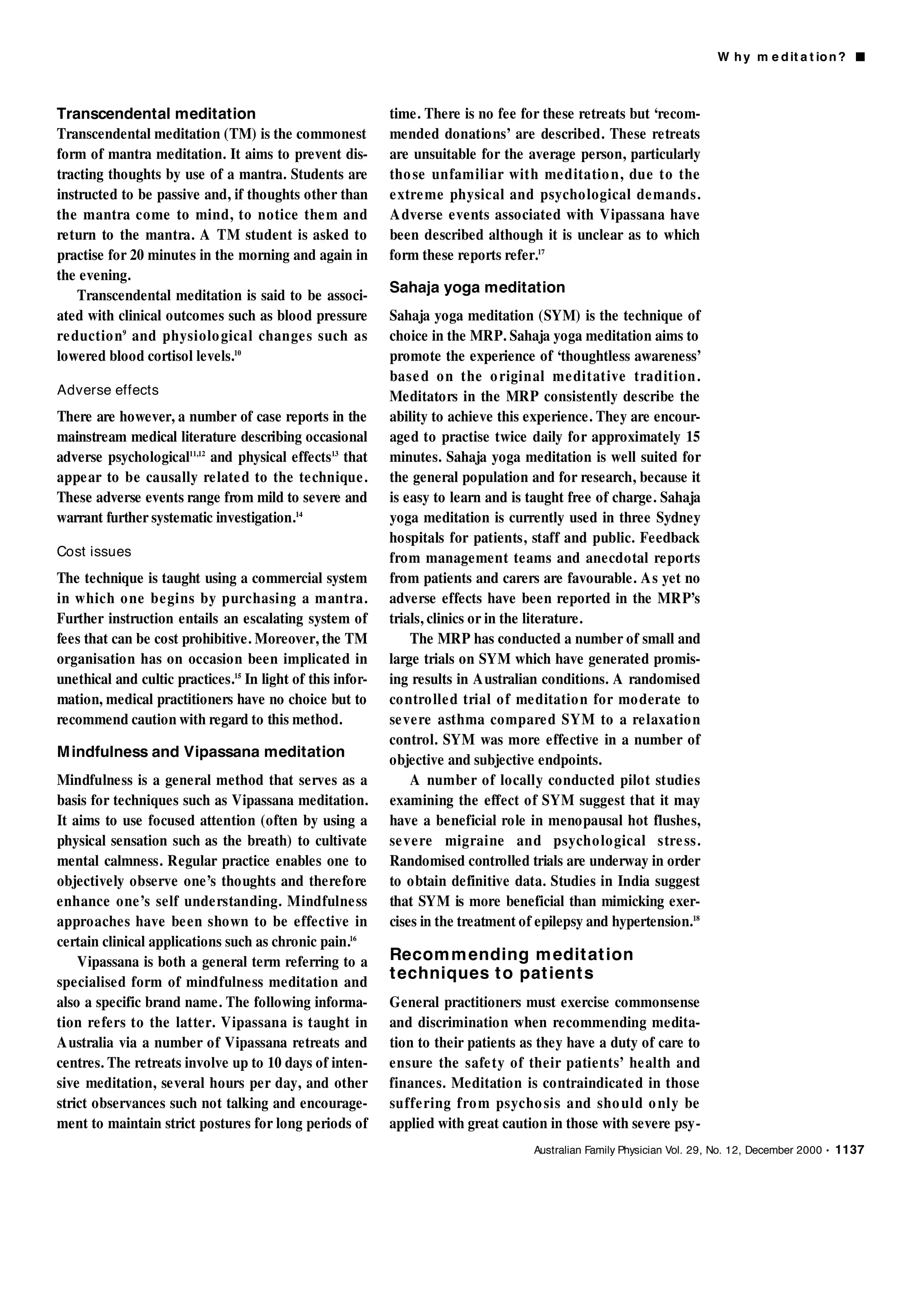 W h y m e d it a t io n ? ■



Transcendental meditation                                   time. There is no fee for these retreats but ‘recom-
Transcendental meditation (TM) is the commonest             mended donations’ are described. These retreats
form of mantra meditation. It aims to prevent dis-          are unsuitable for the average person, particularly
tracting thoughts by use of a mantra. Students are          tho se unfamiliar with me ditatio n, due to the
instructed to be passive and, if thoughts other than        e xtre me physical and psycho logical de mands.
the mantra come to mind, to notice the m and                A dverse events associated with Vipassana have
return to the mantra. A TM student is asked to              been described although it is unclear as to which
practise for 20 minutes in the morning and again in         form these reports refer.17
the evening.
                                                            Sahaja yoga meditation
    Transcendental meditation is said to be associ-
ated with clinical outcomes such as blood pressure          Sahaja yoga meditation (SYM) is the technique of
re d u c t i o n9 and physiolo gical change s such as       choice in the MRP. Sahaja yoga meditation aims to
lowered blood cortisol levels.10                            promote the experience of ‘thoughtless awareness’
                                                            base d o n the o riginal me ditative tradition.
Adverse effects                                             Meditators in the MRP consistently describe the
There are however, a number of case reports in the          ability to achieve this experience. They are encour-
mainstream medical literature describing occasional         aged to practise twice daily for approximately 15
adverse psychological11,12 and physical effects13 that      minutes. Sahaja yoga meditation is well suited for
appe ar to be causally re late d to the te chnique.         the general population and for research, because it
These adverse events range from mild to severe and          is easy to learn and is taught free of charge. Sahaja
warrant further systematic investigation.14                 yoga meditation is currently used in three Sydney
                                                            hospitals for patients, staff and public. Feedback
Cost issues                                                 from management teams and anecdotal reports
The technique is taught using a commercial system           from patients and carers are favourable. A s yet no
in which o ne be gins by purchasing a mantra.               adverse effects have been reported in the MRP’s
Further instruction entails an escalating system of         trials, clinics or in the literature.
fees that can be cost prohibitive. Moreover, the TM             The MRP has conducted a number of small and
organisation has on occasion been implicated in             large trials on SYM which have generated promis-
unethical and cultic practices.15 In light of this infor-   ing results in A ustralian conditions. A randomised
mation, medical practitioners have no choice but to         co ntro lle d trial o f me ditatio n for mo derate to
recommend caution with regard to this method.               se ve re asthma compare d SYM to a re laxatio n
                                                            control. SYM was more effective in a number of
M indfulness and Vipassana meditation                       objective and subjective endpoints.
Mindfulness is a general method that serves as a                A number of locally conducted pilot studies
basis for techniques such as Vipassana meditation.          examining the effect of SYM suggest that it may
It aims to use focused attention (often by using a          have a beneficial role in menopausal hot flushes,
physical sensation such as the breath) to cultivate         se ve re migraine and psycho lo gical stre ss.
mental calmness. Regular practice enables one to            Randomised controlled trials are underway in order
objectively observe one’s thoughts and therefore            to obtain definitive data. Studies in India suggest
enhance one’s self unde rstanding. Mindfulne ss             that SYM is more beneficial than mimicking exer-
approaches have be en shown to be effective in              cises in the treatment of epilepsy and hypertension.18
certain clinical applications such as chronic pain.16
    Vipassana is both a general term referring to a         Recom m ending m edit at ion
specialised form of mindfulness meditation and
                                                            t echniques t o pat ient s
also a specific brand name. The following informa-          General practitioners must exercise commonsense
tion re fers to the latter. Vipassana is taught in          and discrimination when recommending medita-
A ustralia via a number of Vipassana retreats and           tion to their patients as they have a duty of care to
centres. The retreats involve up to 10 days of inten-       ensure the safe ty of their patients’ he alth and
sive meditation, several hours per day, and other           finances. Meditation is contraindicated in those
strict observances such not talking and encourage-          suffe ring fro m psycho sis and sho uld o nly be
ment to maintain strict postures for long periods of        applied with great caution in those with severe psy-
                                                                                     Australian Family Physician Vol. 29, No. 12, December 2000 • 1137
 