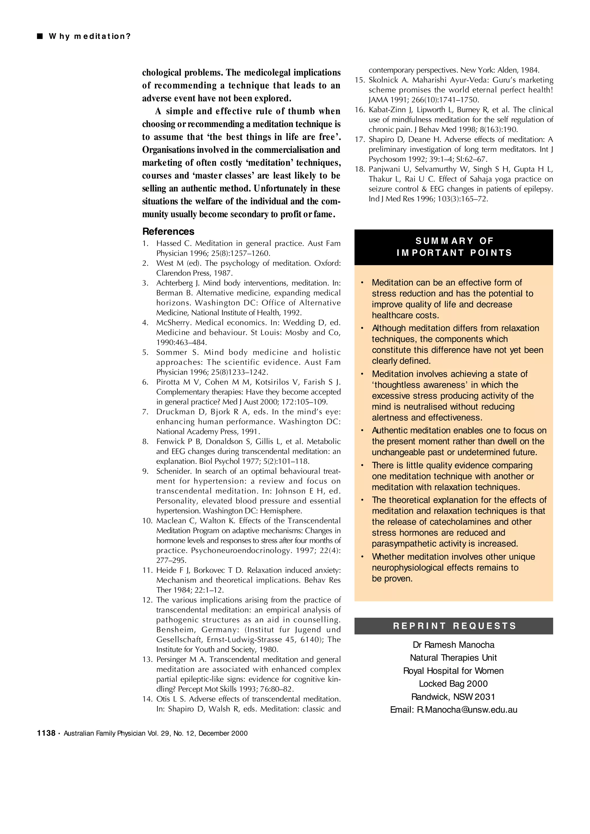■ W h y m e d it a t io n ?



                                 chological problems. The medicolegal implications                     contemporary perspectives. New York: Alden, 1984.
                                                                                                   15. Skolnick A. Maharishi Ayur-Veda: Guru’s marketing
                                 of re commending a te chnique that leads to an                        scheme promises the world eternal perfect health!
                                 adverse event have not been explored.                                 JAMA 1991; 266(10):1741–1750.
                                     A simple and e ffe ctive rule o f thumb when                  16. Kabat-Zinn J, Lipworth L, Burney R, et al. The clinical
                                                                                                       use of mindfulness meditation for the self regulation of
                                 choosing or recommending a meditation technique is                    chronic pain. J Behav Med 1998; 8(163):190.
                                 to assume that ‘the best things in life are free’.                17. Shapiro D, Deane H. Adverse effects of meditation: A
                                 Organisations involved in the commercialisation and                   preliminary investigation of long term meditators. Int J
                                                                                                       Psychosom 1992; 39:1–4; SI:62–67.
                                 marketing of often costly ‘meditation’ techniques,
                                                                                                   18. Panjwani U, Selvamurthy W, Singh S H, Gupta H L,
                                 courses and ‘master classes’ are least likely to be                   Thakur L, Rai U C. Effect of Sahaja yoga practice on
                                 selling an authentic method. Unfortunately in these                   seizure control & EEG changes in patients of epilepsy.
                                 situations the welfare of the individual and the com-                 Ind J Med Res 1996; 103(3):165–72.

                                 munity usually become secondary to profit or fame.
                                 References
                                 1. Hassed C. Meditation in general practice. Aust Fam                              S UM M AR Y OF
                                     Physician 1996; 25(8):1257–1260.                                          I M P OR T A N T P OI N T S
                                 2. West M (ed). The psychology of meditation. Oxford:
                                     Clarendon Press, 1987.
                                 3. Achterberg J. Mind body interventions, meditation. In:          • Meditation can be an effective form of
                                     Berman B. Alternative medicine, expanding medical                stress reduction and has the potential to
                                     horizons. Washington DC: Office of Alternative                   improve quality of life and decrease
                                     Medicine, National Institute of Health, 1992.                    healthcare costs.
                                 4. McSherry. Medical economics. In: Wedding D, ed.
                                     Medicine and behaviour. St Louis: Mosby and Co,                • Although meditation differs from relaxation
                                     1990:463–484.                                                    techniques, the components which
                                 5. Sommer S. Mind body medicine and holistic                         constitute this difference have not yet been
                                     approaches: The scientific evidence. Aust Fam                    clearly defined.
                                     Physician 1996; 25(8)1233–1242.                                • Meditation involves achieving a state of
                                 6. Pirotta M V, Cohen M M, Kotsirilos V, Farish S J.                 ‘thoughtless awareness’ in which the
                                     Complementary therapies: Have they become accepted
                                                                                                      excessive stress producing activity of the
                                     in general practice? Med J Aust 2000; 172:105–109.
                                                                                                      mind is neutralised without reducing
                                 7. Druckman D, Bjork R A, eds. In the mind’s eye:
                                     enhancing human performance. Washington DC:                      alertness and effectiveness.
                                     National Academy Press, 1991.                                  • Authentic meditation enables one to focus on
                                 8. Fenwick P B, Donaldson S, Gillis L, et al. Metabolic              the present moment rather than dwell on the
                                     and EEG changes during transcendental meditation: an             unchangeable past or undetermined future.
                                     explanation. Biol Psychol 1977; 5(2):101–118.
                                                                                                    • There is little quality evidence comparing
                                 9. Schenider. In search of an optimal behavioural treat-
                                                                                                      one meditation technique with another or
                                     ment for hypertension: a review and focus on
                                     transcendental meditation. In: Johnson E H, ed.                  meditation with relaxation techniques.
                                     Personality, elevated blood pressure and essential             • The theoretical explanation for the effects of
                                     hypertension. Washington DC: Hemisphere.                         meditation and relaxation techniques is that
                                 10. Maclean C, Walton K. Effects of the Transcendental               the release of catecholamines and other
                                     Meditation Program on adaptive mechanisms: Changes in            stress hormones are reduced and
                                     hormone levels and responses to stress after four months of      parasympathetic activity is increased.
                                     practice. Psychoneuroendocrinology. 1997; 22(4):
                                     277–295.                                                       • Whether meditation involves other unique
                                 11. Heide F J, Borkovec T D. Relaxation induced anxiety:             neurophysiological effects remains to
                                     Mechanism and theoretical implications. Behav Res                be proven.
                                     Ther 1984; 22:1–12.
                                 12. The various implications arising from the practice of
                                     transcendental meditation: an empirical analysis of
                                     pathogenic structures as an aid in counselling.
                                     Bensheim, Germany: (Institut fur Jugend und                              REPRI NT REQUESTS
                                     Gesellschaft, Ernst-Ludwig-Strasse 45, 6140); The
                                     Institute for Youth and Society, 1980.
                                                                                                                   Dr Ramesh Manocha
                                 13. Persinger M A. Transcendental meditation and general                        Natural Therapies Unit
                                     meditation are associated with enhanced complex                           Royal Hospital for Women
                                     partial epileptic-like signs: evidence for cognitive kin-
                                                                                                                    Locked Bag 2000
                                     dling? Percept Mot Skills 1993; 76:80–82.
                                 14. Otis L S. Adverse effects of transcendental meditation.                      Randwick, NSW 2031
                                     In: Shapiro D, Walsh R, eds. Meditation: classic and                    Email: R.Manocha@  unsw.edu.au

1138   • Australian Family Physician Vol. 29, No. 12, December 2000
 