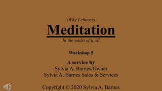 (Why I choose)
Meditation
In the midst of it all
Workshop 5
A service by
Sylvia A. Barnes/Owner
Sylvia A. Barnes Sales & Services
Copyright © 2020 Sylvia A. Barnes
 