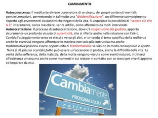 CAMBIAMENTO
Autoconoscenza: Il meditante diviene osservatore di se stesso, dei propri contenuti mentali:
pensieri,emozioni, permettendo in tal modo una "disidentificazione", un differente coinvolgimento
rispetto agli avvenimenti sia positivi che negativi della vita. Si acquisisce la possibilità di "vedere ciò che
si è" interamente, senza maschere, senza artifizi, come affermato da molti intervistati.
Autoaccettazione: Il processo di autoaccettazione, dove c'è sospensione del giudizio, apporta
sicuramente un profondo vissuto di autenticità, che si riflette anche nella relazione con l'altro.
Cambia l'atteggiamento verso se stessi e verso gli altri, e tornando al tema specifico della resilienza
anche le avversità vengono affrontate in maniera non solo più costruttiva ma anche
trasformativa:possono essere opportunità di trasformazione se vissute in modo consapevole e aperto.
Nulla si dà più per scontato,tutto può essere un'occasione di pratica, anche le difficoltà della vita. Le
verità della sofferenza, della malattia, della morte vengono vissute come eventi naturali, intrinseci
all'esistenza umana,ma anche come momenti in cui restare in contatto con se stessi per viverli appieno
ed imparare da essi.
 