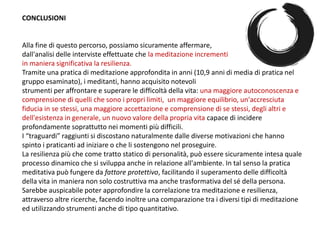 CONCLUSIONI
Alla fine di questo percorso, possiamo sicuramente affermare,
dall'analisi delle interviste effettuate che la meditazione incrementi
in maniera significativa la resilienza.
Tramite una pratica di meditazione approfondita in anni (10,9 anni di media di pratica nel
gruppo esaminato), i meditanti, hanno acquisito notevoli
strumenti per affrontare e superare le difficoltà della vita: una maggiore autoconoscenza e
comprensione di quelli che sono i propri limiti, un maggiore equilibrio, un'accresciuta
fiducia in se stessi, una maggiore accettazione e comprensione di se stessi, degli altri e
dell'esistenza in generale, un nuovo valore della propria vita capace di incidere
profondamente soprattutto nei momenti più difficili.
I “traguardi” raggiunti si discostano naturalmente dalle diverse motivazioni che hanno
spinto i praticanti ad iniziare o che li sostengono nel proseguire.
La resilienza più che come tratto statico di personalità, può essere sicuramente intesa quale
processo dinamico che si sviluppa anche in relazione all'ambiente. In tal senso la pratica
meditativa può fungere da fattore protettivo, facilitando il superamento delle difficoltà
della vita in maniera non solo costruttiva ma anche trasformativa del sé della persona.
Sarebbe auspicabile poter approfondire la correlazione tra meditazione e resilienza,
attraverso altre ricerche, facendo inoltre una comparazione tra i diversi tipi di meditazione
ed utilizzando strumenti anche di tipo quantitativo.
 