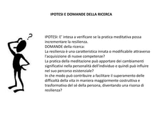 IPOTESI: E’ intesa a verificare se la pratica meditativa possa
incrementare la resilienza.
DOMANDE della ricerca:
La resilienza è una caratteristica innata o modificabile attraverso
l'acquisizione di nuove competenze?
La pratica della meditazione può apportare dei cambiamenti
significativi nella personalità dell'individuo e quindi può influire
nel suo percorso esistenziale?
In che modo può contribuire a facilitare il superamento delle
difficoltà della vita in maniera maggiormente costruttiva e
trasformativa del sé della persona, diventando una risorsa di
resilienza?
IPOTESI E DOMANDE DELLA RICERCA
 