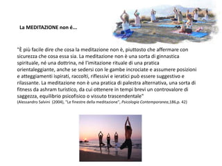 "È più facile dire che cosa la meditazione non è, piuttosto che affermare con
sicurezza che cosa essa sia. La meditazione non è una sorta di ginnastica
spirituale, né una dottrina, né l'imitazione rituale di una pratica
orientaleggiante, anche se sedersi con le gambe incrociate e assumere posizioni
e atteggiamenti ispirati, raccolti, riflessivi e ieratici può essere suggestivo e
rilassante. La meditazione non è una pratica di palestra alternativa, una sorta di
fitness da ashram turistico, da cui ottenere in tempi brevi un controvalore di
saggezza, equilibrio psicofisico o vissuto trascendentale"
(Alessandro Salvini (2004), "Le finestre della meditazione", Psicologia Contemporanea,186,p. 42)
La MEDITAZIONE non é...
 