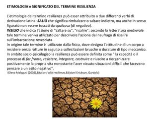ETIMOLOGIA e SIGNIFICATO DEL TERMINE RESILIENZA
L'etimologia del termine resilienza può esser attribuito a due differenti verbi di
derivazione latina: SALIO che significa rimbalzare o saltare indietro, ma anche in senso
figurato non essere toccati da qualcosa (di negativo).
INSILIO che indica l'azione di "saltare su", "risalire"; secondo la letteratura medievale
tale termine veniva utilizzato per descrivere l'azione del naufrago di risalire
sull'imbarcazione rovesciata.
In origine tale termine è utilizzato dalla fisica, dove designa l'attitudine di un corpo a
resistere senza rotture in seguito a sollecitazioni brusche o durature di tipo meccanico.
In ambito socio-psicologico la resilienza può essere definita come " la capacità o il
processo di far fronte, resistere, integrare, costruire e riuscire a riorganizzare
positivamente la propria vita nonostante l'aver vissuto situazioni difficili che facevano
pensare a un esito negativo".
(Elena Malaguti (2005),Educarsi alla resilienza,Edizioni Erickson, Gardolo)
 