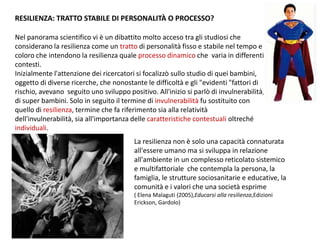 RESILIENZA: TRATTO STABILE DI PERSONALITÀ O PROCESSO?
Nel panorama scientifico vi è un dibattito molto acceso tra gli studiosi che
considerano la resilienza come un tratto di personalità fisso e stabile nel tempo e
coloro che intendono la resilienza quale processo dinamico che varia in differenti
contesti.
Inizialmente l'attenzione dei ricercatori si focalizzò sullo studio di quei bambini,
oggetto di diverse ricerche, che nonostante le difficoltà e gli "evidenti "fattori di
rischio, avevano seguito uno sviluppo positivo. All'inizio si parlò di invulnerabilità,
di super bambini. Solo in seguito il termine di invulnerabilità fu sostituito con
quello di resilienza, termine che fa riferimento sia alla relatività
dell'invulnerabilità, sia all'importanza delle caratteristiche contestuali oltreché
individuali.
La resilienza non è solo una capacità connaturata
all'essere umano ma si sviluppa in relazione
all'ambiente in un complesso reticolato sistemico
e multifattoriale che contempla la persona, la
famiglia, le strutture sociosanitarie e educative, la
comunità e i valori che una società esprime
( Elena Malaguti (2005),Educarsi alla resilienza,Edizioni
Erickson, Gardolo)
 
