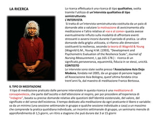 La ricerca effettuata è una ricerca di tipo qualitativo, svolta
tramite l'utilizzo di un'intervista qualitativa di tipo
semistrutturato.
L'INTERVISTA
Si tratta di un'intervista semistrutturata costituita da un paio di
domande atte a valutare la motivazione di avvicinamento alla
meditazione e l'altra relativa al «se e al come» questa avesse
eventualmente influito sulla modalità di affrontare eventi
stressanti o avversi incorsi durante il periodo di pratica. Le altre
domande della griglia utilizzata, si rifanno alle dimensioni
costituenti la resilienza, secondo la teoria di Wagnild & Young
(Wagnild G.M., Young H.M. (1993), "Development and
Psychometric Evaluation of the Resilience Scale", Journal of
Nursing Measurement, I, pp.165-178.) : ricerca di un
significato,perseveranza, equanimità, fiducia in se stessi, unicità.
CONTESTO
Le interviste sono state svolte presso l'Associazione Asia Dojo
Modena, fondata nel 2005, da un gruppo di persone legate
all'Associazione Asia Bologna, quest'ultima fondata circa
trent'anni fa, dal maestro di meditazione Franco Bertossa.
LA RICERCA
IL TIPO DI MEDITAZIONE
Il tipo di meditazione praticato dalle persone intervistate in questa ricerca è una meditazione di
consapevolezza, che parte dall'ascolto e dall'attenzione al respiro, per poi procedere all'esperienza di
"indagine", basata su precise domande relative alle questioni dell'identità esistenziale, del valore, del
significato e del senso dell'esistenza. Il tempo dedicato alla meditazione da ogni praticante è libero e variabile:
va da un minimo (una sessione settimanale in gruppo e qualche sessione individuale a casa) a un massimo
che comprende la pratica quotidiana individuale, un incontro settimanale di gruppo, un seminario mensile di
approfondimento di 1,5 giorni, un ritiro a stagione che può durare dai 3 ai 15 giorni
 