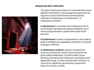 Per poter sintetizzare la lettura e l'analisi dei dati emersi
abbiamo individuato 3 macrocategorie più generali che
seguono la traccia dell'intervista semistrutturata
utilizzata: la motivazione, il cambiamento, "la
meditazione resiliente".
La Motivazione è incentrata sulla motivazione che ha
avvicinato gli intervistati alla pratica meditativa che ci
servirà ad approfondire il perché della scelta di tale
percorso.
Il Cambiamento è rivolta a comprendere in che modo la
pratica meditativa ha supportato i praticanti in momenti
di disagio e difficoltà.
La Meditazione resiliente, analizza i cambiamenti
avvenuti nei praticanti, quindi successivamente alla
pratica della meditazione, all'interno delle cinque
dimensioni fondamentali costituenti, secondo gli autori
Wagnild & Young, il nucleo centrale della resilienza ( la
ricerca di un significato, perseveranza, equanimità,
fiducia in se stessi, unicità).
ANALISI DEI DATI E RISULTATI
 