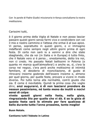Con le parole di Padre Giudici missionario in Kenya concludiamo la nostra
meditazione.
Carissimi tutti,
è il giorno prima della Viglia di Natale e non posso lasciar
passare questi giorni senza farmi vivo e condividere con voi
il mio e nostro cammino e l’attesa che ormai è al suo apice.
Vi penso, soprattutto in questi giorni, e vi immagino
indaffarati come sempre negli ultimi giorni prima di ogni
festa. Di certo non sarò io a venirvi a dire che state
sbagliando, che da voi (in Italia e in Europa) è tutto finto,
che il Natale vero si è perso... onestamente, detto tra noi,
non ci credo. Ho passato Natali bellissimi in Polonia (e
quanto mi manca quell’atmosfera!) e anche se, sì, c’era la
corsa nei negozi, c’era però anche moltissimo di intimità
familiare, di desiderio di riconciliazione, di gusto di
ritrovarsi insieme godendo dell’essere insieme e, almeno
per quel giorno, per quelle feste, provare a vivere in modo
diverso. Poi tutto torna alla normalità, com’è giusto che
sia. E come è inevitabile. Quindi la prima cosa che voglio
dirvi, anzi augurarvi, è di non lasciarvi prendere da
nessun pessimismo, né tanto meno da inutili e nocivi
sensi di colpa:
vivete questi giorni nella festa, nella gioia,
ringraziando Dio per quello che vi dà. E se la gioia di
questa festa sarà lo stimolo per fare qualcosa di
bello durante tutto l’anno prossimo, tanto meglio!
Buon Natale.
Cantiamo tutti l’Adeste in Latino
 
