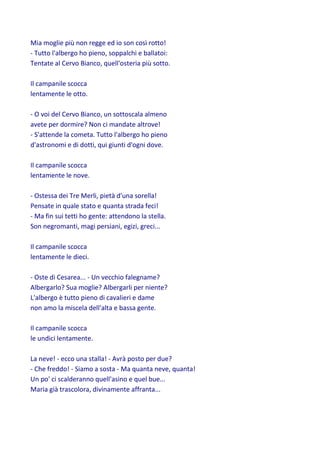 Mia moglie più non regge ed io son così rotto!
- Tutto l'albergo ho pieno, soppalchi e ballatoi:
Tentate al Cervo Bianco, quell'osteria più sotto.
Il campanile scocca
lentamente le otto.
- O voi del Cervo Bianco, un sottoscala almeno
avete per dormire? Non ci mandate altrove!
- S'attende la cometa. Tutto l'albergo ho pieno
d'astronomi e di dotti, qui giunti d'ogni dove.
Il campanile scocca
lentamente le nove.
- Ostessa dei Tre Merli, pietà d'una sorella!
Pensate in quale stato e quanta strada feci!
- Ma fin sui tetti ho gente: attendono la stella.
Son negromanti, magi persiani, egizi, greci...
Il campanile scocca
lentamente le dieci.
- Oste di Cesarea... - Un vecchio falegname?
Albergarlo? Sua moglie? Albergarli per niente?
L'albergo è tutto pieno di cavalieri e dame
non amo la miscela dell'alta e bassa gente.
Il campanile scocca
le undici lentamente.
La neve! - ecco una stalla! - Avrà posto per due?
- Che freddo! - Siamo a sosta - Ma quanta neve, quanta!
Un po' ci scalderanno quell'asino e quel bue...
Maria già trascolora, divinamente affranta...
 