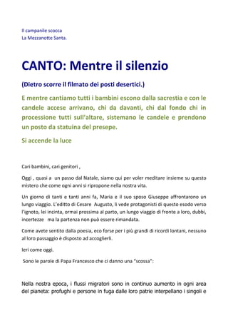 Il campanile scocca
La Mezzanotte Santa.
CANTO: Mentre il silenzio
(Dietro scorre il filmato dei posti desertici.)
E mentre cantiamo tutti i bambini escono dalla sacrestia e con le
candele accese arrivano, chi da davanti, chi dal fondo chi in
processione tutti sull’altare, sistemano le candele e prendono
un posto da statuina del presepe.
Si accende la luce
Cari bambini, cari genitori ,
Oggi , quasi a un passo dal Natale, siamo qui per voler meditare insieme su questo
mistero che come ogni anni si ripropone nella nostra vita.
Un giorno di tanti e tanti anni fa, Maria e il suo sposo Giuseppe affrontarono un
lungo viaggio. L’editto di Cesare Augusto, li vede protagonisti di questo esodo verso
l’ignoto, lei incinta, ormai prossima al parto, un lungo viaggio di fronte a loro, dubbi,
incertezze ma la partenza non può essere rimandata.
Come avete sentito dalla poesia, eco forse per i più grandi di ricordi lontani, nessuno
al loro passaggio è disposto ad accoglierli.
Ieri come oggi.
Sono le parole di Papa Francesco che ci danno una “scossa”:
Nella nostra epoca, i flussi migratori sono in continuo aumento in ogni area
del pianeta: profughi e persone in fuga dalle loro patrie interpellano i singoli e
 