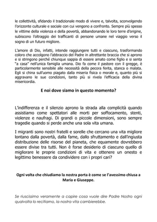 le collettività, sfidando il tradizionale modo di vivere e, talvolta, sconvolgendo
l’orizzonte culturale e sociale con cui vengono a confronto. Sempre più spesso
le vittime della violenza e della povertà, abbandonando le loro terre d’origine,
subiscono l’oltraggio dei trafficanti di persone umane nel viaggio verso il
sogno di un futuro migliore.
L’amore di Dio, infatti, intende raggiungere tutti e ciascuno, trasformando
coloro che accolgono l’abbraccio del Padre in altrettante braccia che si aprono
e si stringono perché chiunque sappia di essere amato come figlio e si senta
“a casa” nell’unica famiglia umana. Dio fa come il pastore con il gregge, è
particolarmente sensibile alle necessità della pecora ferita, stanca o malata.
Egli si china sull’uomo piagato dalla miseria fisica o morale e, quanto più si
aggravano le sue condizioni, tanto più si rivela l’efficacia della divina
misericordia.
E noi dove siamo in questo momento?
L’indifferenza e il silenzio aprono la strada alla complicità quando
assistiamo come spettatori alle morti per soffocamento, stenti,
violenze e naufragi. Di grandi o piccole dimensioni, sono sempre
tragedie quando si perde anche una sola vita umana.
I migranti sono nostri fratelli e sorelle che cercano una vita migliore
lontano dalla povertà, dalla fame, dallo sfruttamento e dall’ingiusta
distribuzione delle risorse del pianeta, che equamente dovrebbero
essere divise tra tutti. Non è forse desiderio di ciascuno quello di
migliorare le proprie condizioni di vita e ottenere un onesto e
legittimo benessere da condividere con i propri cari?
Ogni volta che chiudiamo la nostra porta è come se l’avessimo chiusa a
Maria e Giuseppe.
Se riuscissimo veramente a capire cosa vuole dire Padre Nostro ogni
qualvolta lo recitiamo, la nostra vita cambierebbe.
 