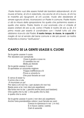 Padre Nostro vuol dire essere fratelli dei bambini abbandonati, di chi
muore di fame, di chi è violentato, ma anche di chi si buca, di chi ha
le malattie più ripugnanti, di chi uccide. Vuole dire desiderare di
amare ognuno di loro, riconoscerci un Padre in comune. Padre Nostro
ci dà la misura della sproporzione tra quello che potremmo essere e
quello che siamo. Padre Nostro è così scomodo che ci chiede di
essere cristiani 24 ore su 24, come il Padre è nostro 24 ore su 24. E il
primo modo per esserlo è condividere con i fratelli tutto ciò che
abbiamo ricevuto dal Padre: il nostro tempo, le risorse, le capacità. Il
meglio di noi al servizio del bene comune e dei più poveri. La nostra
Fraternità si chiama “restituzione”.
CANTO SE LA GENTE USASSE IL CUORE
Se la gente usasse il cuore
Per decidere con semplicità
Cosa è giusto e cosa no
Ci sarebbe tra noi
Molta più felicità
Se la gente usasse il cuore
Si aprirebbe un orizzonte migliore
Troppa indifferenza c'è
Prova a vincerla tu
Che puoi farcela se vuoi
E cerca di esser tu
Il primo che ci sta
A rinunciare un po'
Per dare a chi non ha ( per aiutare chi non ha)
Basta poco a te ( non devi più aspettare)
Ma forse non lo sai ( perché anche poco può bastare)
Che quello che tu dai ( che quello che tu dai)
è quello che tu avrai
Se la gente usasse il cuore ( non devi più aspettare)
Anche l'aria prenderebbe colore ( puoi farcela se vuoi)
Cresca la speranza in noi ( in noi)
E in futuro vedrà ( vedrà)
Cieli di serenità
 
