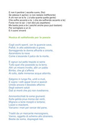E non ti pentirai ( ascolta cuore, Dio)
Se adesso ti aprirai ( e non restare indifferente)
A chi non ce la fa ( a tutta quanta quella gente)
Che soffre accanto a te ( che sta soffrendo accanto a te)
Forse non lo sai ( non devi più aspettare)
Ma basta poco a te ( perché anche poco può bastare)
Per somigliare a un re
E il cuore vincerà
Musica di sottofondo per la poesia
Cogli occhi spenti, con le guancie cave,
Pallidi, in atto addolorato e grave,
Sorreggendo le donne affrante e smorte,
Ascendono la nave
Come s’ascende il palco de la morte.
E ognun sul petto trepido si serra
Tutto quel che possiede su la terra.
Altri un misero involto, altri un patito
Bimbo, che gli s’afferra
Al collo, dalle immense acque atterrito.
Salgono in lunga fila, umili e muti,
E sopra i volti appar bruni e sparuti
Umido ancora il desolato affanno
Degli estremi saluti
Dati ai monti che più non rivedranno.
Ammonticchiati là come giumenti
Sulla gelida prua morsa dai venti,
Migrano a terre inospiti e lontane;
Laceri e macilenti,
Varcano i mari per cercar del pane.
Traditi da un mercante menzognero,
Vanno, oggetto di scherno allo straniero,
Bestie da soma, dispregiati iloti,
 