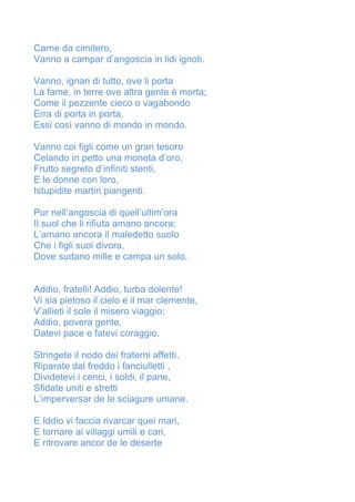 Carne da cimitero,
Vanno a campar d’angoscia in lidi ignoti.
Vanno, ignari di tutto, ove li porta
La fame, in terre ove altra gente è morta;
Come il pezzente cieco o vagabondo
Erra di porta in porta,
Essi così vanno di mondo in mondo.
Vanno coi figli come un gran tesoro
Celando in petto una moneta d’oro,
Frutto segreto d’infiniti stenti,
E le donne con loro,
Istupidite martiri piangenti.
Pur nell’angoscia di quell’ultim’ora
Il suol che li rifiuta amano ancora;
L’amano ancora il maledetto suolo
Che i figli suoi divora,
Dove sudano mille e campa un solo.
Addio, fratelli! Addio, turba dolente!
Vi sia pietoso il cielo e il mar clemente,
V’allieti il sole il misero viaggio;
Addio, povera gente,
Datevi pace e fatevi coraggio.
Stringete il nodo dei fraterni affetti.
Riparate dal freddo i fanciulletti ,
Dividetevi i cenci, i soldi, il pane,
Sfidate uniti e stretti
L’imperversar de le sciagure umane.
E Iddio vi faccia rivarcar quei mari,
E tornare ai villaggi umili e cari,
E ritrovare ancor de le deserte
 