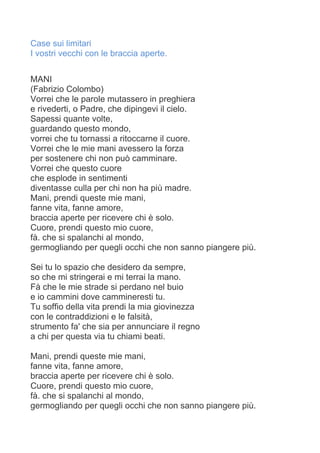 Case sui limitari
I vostri vecchi con le braccia aperte.
MANI
(Fabrizio Colombo)
Vorrei che le parole mutassero in preghiera
e rivederti, o Padre, che dipingevi il cielo.
Sapessi quante volte,
guardando questo mondo,
vorrei che tu tornassi a ritoccarne il cuore.
Vorrei che le mie mani avessero la forza
per sostenere chi non può camminare.
Vorrei che questo cuore
che esplode in sentimenti
diventasse culla per chi non ha più madre.
Mani, prendi queste mie mani,
fanne vita, fanne amore,
braccia aperte per ricevere chi è solo.
Cuore, prendi questo mio cuore,
fà. che si spalanchi al mondo,
germogliando per quegli occhi che non sanno piangere più.
Sei tu lo spazio che desidero da sempre,
so che mi stringerai e mi terrai la mano.
Fà che le mie strade si perdano nel buio
e io cammini dove cammineresti tu.
Tu soffio della vita prendi la mia giovinezza
con le contraddizioni e le falsità,
strumento fa' che sia per annunciare il regno
a chi per questa via tu chiami beati.
Mani, prendi queste mie mani,
fanne vita, fanne amore,
braccia aperte per ricevere chi è solo.
Cuore, prendi questo mio cuore,
fà. che si spalanchi al mondo,
germogliando per quegli occhi che non sanno piangere più.
 