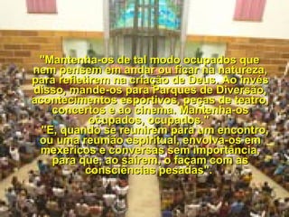     "Mantenha-os de tal modo ocupados que nem pensem em andar ou ficar na natureza, para refletirem na criação de Deus. Ao invés disso, mande-os para Parques de Diversão, acontecimentos esportivos, peças de teatro, concertos e ao cinema. Mantenha-os ocupados, ocupados."     "E, quando se reunirem para um encontro, ou uma reunião espiritual, envolva-os em mexericos e conversas sem importância, para que, ao saírem, o façam com as consciências pesadas".  