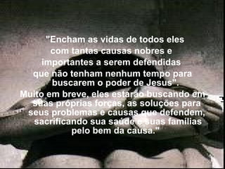     "Encham as vidas de todos eles  com tantas causas nobres e  importantes a serem defendidas  que não tenham nenhum tempo para buscarem o poder de Jesus".  Muito em breve, eles estarão buscando em suas próprias forças, as soluções para seus problemas e causas que defendem,  sacrificando sua saúde e suas famílias pelo bem da causa."  