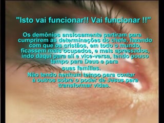      "Isto vai funcionar!! Vai funcionar !!"  Os demônios ansiosamente partiram para cumprirem as determinações do chefe, fazendo com que os cristãos, em todo o mundo, ficassem mais ocupados, e mais apressados, indo daqui para ali e vice-versa, tendo pouco tempo para Deus e para  suas famílias.  Não tendo nenhum tempo para contar  à outros sobre o poder de Jesus para transformar vidas.   