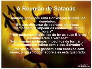 A Reunião de Satanás Satanás convocou uma Convenção Mundial de demônios.  Em seu discurso de abertura, ele disse:  "Não podemos impedir os cristãos de irem à igreja"  "Não podemos impedi-los de ler as suas Bíblias e conhecerem a verdade"  "Nem mesmo podemos impedi-los de formar um relacionamento íntimo com o seu Salvador“.  E, uma vez que eles ganham essa conexão com Jesus, o nosso poder sobre eles está quebrado.  