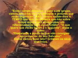 "Então vamos deixá-los ir para suas igrejas, vamos deixá-los com os almoços e jantares que nelas organizam, MAS, vamos roubar-lhes o TEMPO que têm, de maneira que não sobre tempo algum para desenvolver um relacionamento com Jesus Cristo". "O que quero que vocês façam é o seguinte", disse o diabo:  "Distraia-os a ponto de que não consigam aproximar-se do seu Salvador"     Como vamos fazer isto? Gritaram os seus demônios.  