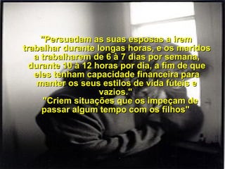     "Persuadam as suas esposas a irem trabalhar durante longas horas, e os maridos a trabalharem de 6 à 7 dias por semana, durante 10 à 12 horas por dia, a fim de que eles tenham capacidade financeira para manter os seus estilos de vida fúteis e vazios."     "Criem situações que os impeçam de passar algum tempo com os filhos"  