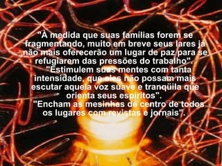 "À medida que suas famílias forem se fragmentando, muito em breve seus lares já não mais oferecerão um lugar de paz para se refugiarem das pressões do trabalho".     "Estimulem suas mentes com tanta intensidade, que eles não possam mais escutar aquela voz suave e tranqüila que orienta seus espíritos".     "Encham as mesinhas de centro de todos os lugares com revistas e jornais".  