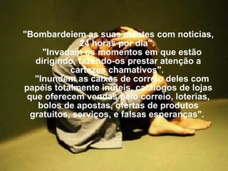 "Bombardeiem as suas mentes com noticias, 24 horas por dia".     "Invadam os momentos em que estão dirigindo, fazendo-os prestar atenção a cartazes chamativos".     "Inundem as caixas de correio deles com papéis totalmente inúteis, catálogos de lojas que oferecem vendas pelo correio, loterias, bolos de apostas, ofertas de produtos gratuitos, serviços, e falsas esperanças".  