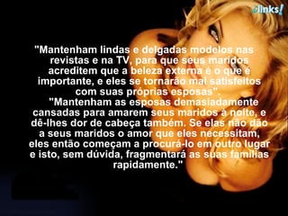 "Mantenham lindas e delgadas modelos nas revistas e na TV, para que seus maridos acreditem que a beleza externa é o que é importante, e eles se tornarão mal satisfeitos com suas próprias esposas".     "Mantenham as esposas demasiadamente cansadas para amarem seus maridos à noite, e dê-lhes dor de cabeça também. Se elas não dão a seus maridos o amor que eles necessitam, eles então começam a procurá-lo em outro lugar e isto, sem dúvida, fragmentará as suas famílias rapidamente."  