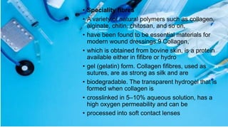 • Speciality fibres
• A variety of natural polymers such as collagen,
alginate, chitin, chitosan, and so on,
• have been found to be essential materials for
modern wound dressings.9 Collagen,
• which is obtained from bovine skin, is a protein
available either in fifibre or hydro
• gel (gelatin) form. Collagen fifibres, used as
sutures, are as strong as silk and are
• biodegradable. The transparent hydrogel that is
formed when collagen is
• crosslinked in 5–10% aqueous solution, has a
high oxygen permeability and can be
• processed into soft contact lenses
 