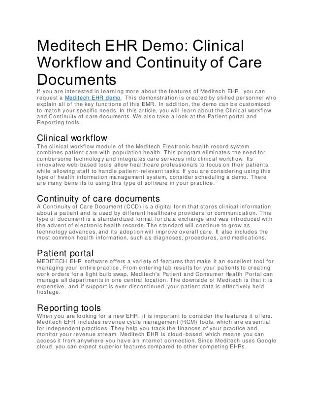 Meditech EHR Demo: Clinical
Workflow and Continuity of Care
Documents
If you are interested in learning more about the features of Meditech EHR, you can
request a Meditech EHR demo. This demonstration is created by skilled personnel who
explain all of the key functions of this EMR. In addition, the demo can be customized
to match your specific needs. In this article, you will learn about the Clinical workflow
and Continuity of care documents. We also take a look at the Patient portal and
Reporting tools.
Clinical workflow
The clinical workflow module of the Meditech Electronic health record system
combines patient care with population health. This program eliminates the need for
cumbersome technology and integrates care services into clinical workflow. Its
innovative web-based tools allow healthcare professionals to focus on their patients,
while allowing staff to handle patient-relevant tasks. If you are considering using this
type of health information management system, consider scheduling a demo. There
are many benefits to using this type of software in your practice.
Continuity of care documents
A Continuity of Care Document (CCD) is a digital form that stores clinical information
about a patient and is used by different healthcare providers for communication. This
type of document is a standardized format for data exchange and was introduced with
the advent of electronic health records. The standard will continue to grow as
technology advances, and its adoption will improve overall care. It also includes the
most common health information, such as diagnoses, procedures, and medications.
Patient portal
MEDITECH EHR software offers a variety of features that make it an excellent tool for
managing your entire practice. From entering lab results for your patients to creating
work orders for a light bulb swap, Meditech's Patient and Consumer Health Portal can
manage all departments in one central location. The downside of Meditech is that it is
expensive, and if support is ever discontinued, your patient data is effectively held
hostage.
Reporting tools
When you are looking for a new EHR, it is important to consider the features it offers.
Meditech EHR includes revenue cycle management (RCM) tools, which are es sential
for independent practices. They help you track the finances of your practice and
monitor your revenue stream. Meditech EHR is cloud -based, which means you can
access it from anywhere you have an Internet connection. Since Meditech uses Google
cloud, you can expect superior features compared to other competing EHRs.
 