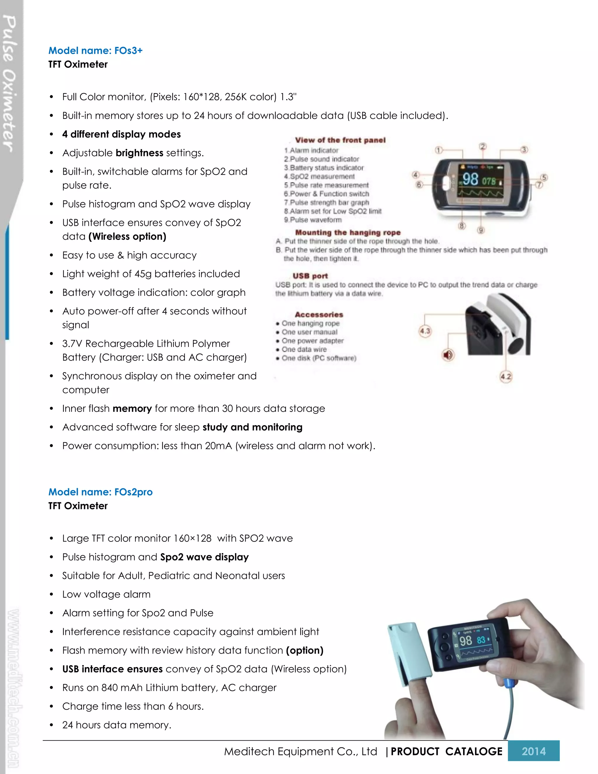 Model name: FOs3+
TFT Oximeter
• Full Color monitor, (Pixels: 160*128, 256K color) 1.3"
• Built-in memory stores up to 24 hours of downloadable data (USB cable included).
• 4 different display modes
• Adjustable brightness settings.
• Built-in, switchable alarms for SpO2 and
pulse rate.
• Pulse histogram and SpO2 wave display
• USB interface ensures convey of SpO2
data (Wireless option)
• Easy to use & high accuracy
• Light weight of 45g batteries included
• Battery voltage indication: color graph
• Auto power-off after 4 seconds without
signal
• 3.7V Rechargeable Lithium Polymer
Battery (Charger: USB and AC charger)
• Synchronous display on the oximeter and
computer
• Inner flash memory for more than 30 hours data storage
• Advanced software for sleep study and monitoring
• Power consumption: less than 20mA (wireless and alarm not work).

Model name: FOs2pro
TFT Oximeter
• Large TFT color monitor 160×128 with SPO2 wave
• Pulse histogram and Spo2 wave display
• Suitable for Adult, Pediatric and Neonatal users
• Low voltage alarm
• Alarm setting for Spo2 and Pulse
• Interference resistance capacity against ambient light
• Flash memory with review history data function (option)
• USB interface ensures convey of SpO2 data (Wireless option)
• Runs on 840 mAh Lithium battery, AC charger
• Charge time less than 6 hours.
• 24 hours data memory.

Meditech Equipment Co., Ltd |PRODUCT CATALOGE

2014

 