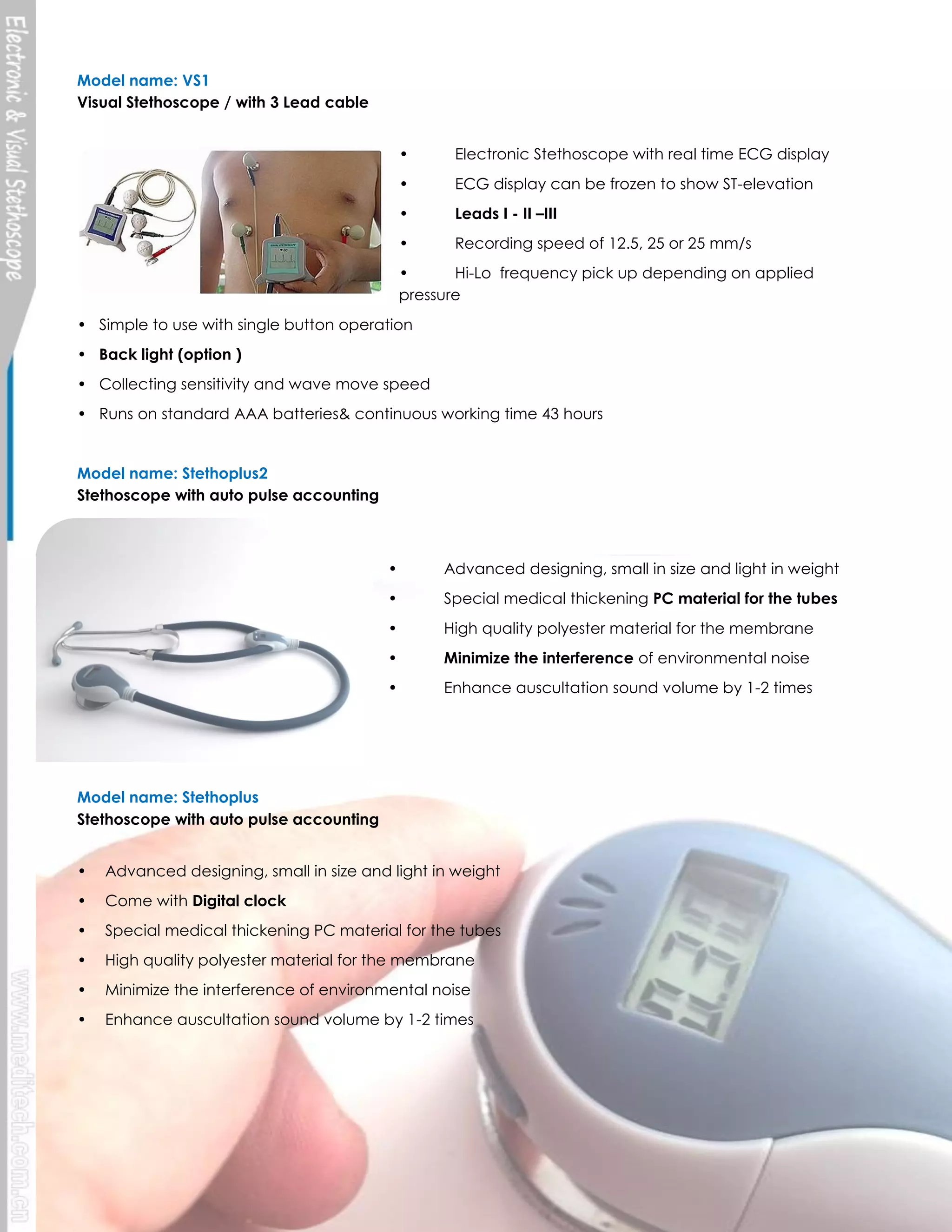 Model name: VS1
Visual Stethoscope / with 3 Lead cable
•

Electronic Stethoscope with real time ECG display

•

ECG display can be frozen to show ST-elevation

•

Leads I - II –III

•

Recording speed of 12.5, 25 or 25 mm/s

•
Hi-Lo frequency pick up depending on applied
pressure
• Simple to use with single button operation
• Back light (option )
• Collecting sensitivity and wave move speed
• Runs on standard AAA batteries& continuous working time 43 hours

Model name: Stethoplus2
Stethoscope with auto pulse accounting

•

Advanced designing, small in size and light in weight

•

Special medical thickening PC material for the tubes

•

High quality polyester material for the membrane

•

Minimize the interference of environmental noise

•

Enhance auscultation sound volume by 1-2 times

Model name: Stethoplus
Stethoscope with auto pulse accounting
•

Advanced designing, small in size and light in weight

•

Come with Digital clock

•

Special medical thickening PC material for the tubes

•

High quality polyester material for the membrane

•

Minimize the interference of environmental noise

•

Enhance auscultation sound volume by 1-2 times

Meditech Equipment Co., Ltd |PRODUCT CATALOGE

2014

 
