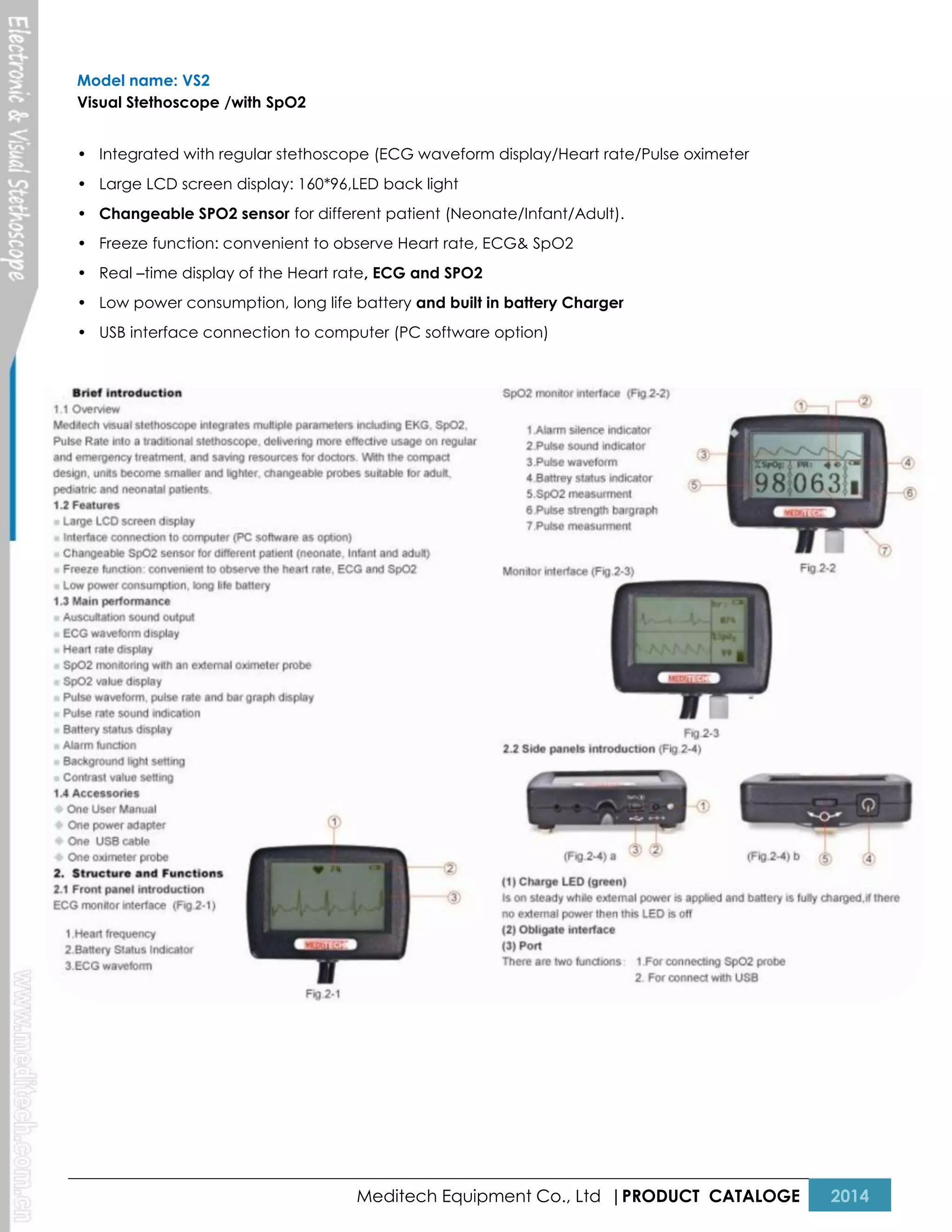 Model name: VS2
Visual Stethoscope /with SpO2
• Integrated with regular stethoscope (ECG waveform display/Heart rate/Pulse oximeter
• Large LCD screen display: 160*96,LED back light
• Changeable SPO2 sensor for different patient (Neonate/Infant/Adult).
• Freeze function: convenient to observe Heart rate, ECG& SpO2
• Real –time display of the Heart rate, ECG and SPO2
• Low power consumption, long life battery and built in battery Charger
• USB interface connection to computer (PC software option)

Meditech Equipment Co., Ltd |PRODUCT CATALOGE

2014

 