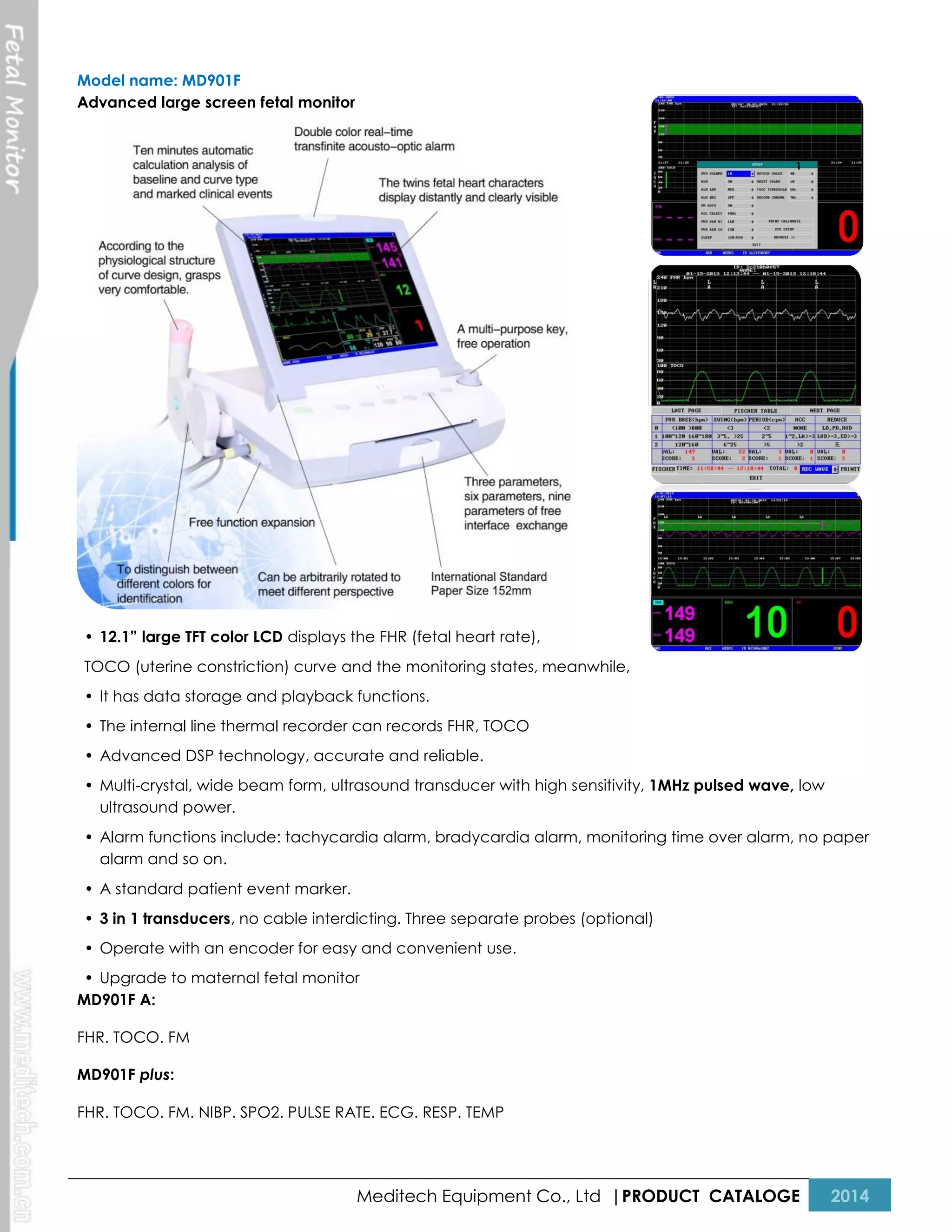 Model name: MD901F
Advanced large screen fetal monitor

1

• 12.1” large TFT color LCD displays the FHR (fetal heart rate),
TOCO (uterine constriction) curve and the monitoring states, meanwhile,
• It has data storage and playback functions.
• The internal line thermal recorder can records FHR, TOCO
• Advanced DSP technology, accurate and reliable.
• Multi-crystal, wide beam form, ultrasound transducer with high sensitivity, 1MHz pulsed wave, low
ultrasound power.
• Alarm functions include: tachycardia alarm, bradycardia alarm, monitoring time over alarm, no paper
alarm and so on.
• A standard patient event marker.
• 3 in 1 transducers, no cable interdicting. Three separate probes (optional)
• Operate with an encoder for easy and convenient use.
• Upgrade to maternal fetal monitor
MD901F A:
FHR. TOCO. FM
MD901F plus:
FHR. TOCO. FM. NIBP. SPO2. PULSE RATE. ECG. RESP. TEMP

Meditech Equipment Co., Ltd |PRODUCT CATALOGE

2014

 