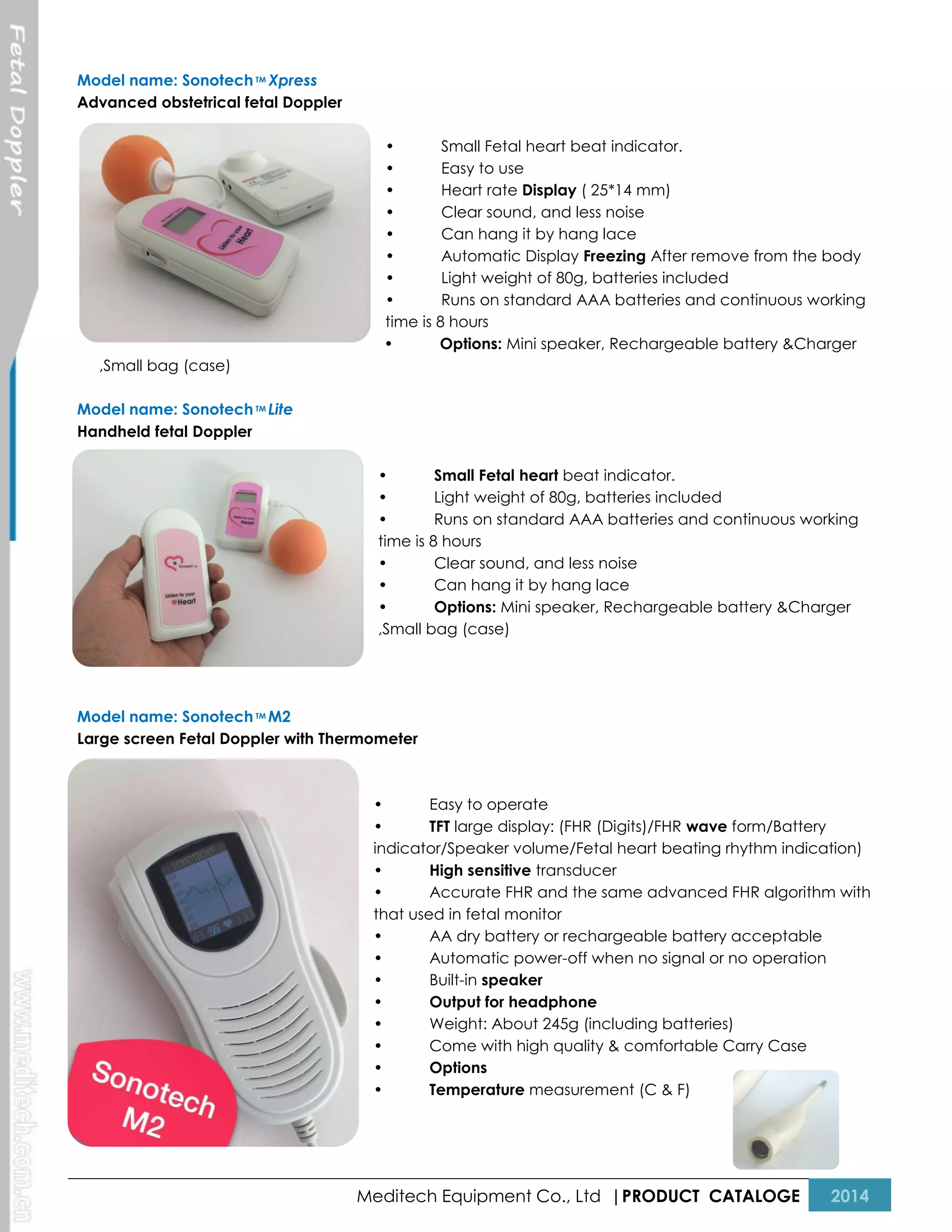 Model name: Sonotech TM Xpress
Advanced obstetrical fetal Doppler
•
Small Fetal heart beat indicator.
•
Easy to use
•
Heart rate Display ( 25*14 mm)
•
Clear sound, and less noise
•
Can hang it by hang lace
•
Automatic Display Freezing After remove from the body
•
Light weight of 80g, batteries included
•
Runs on standard AAA batteries and continuous working
time is 8 hours
•
Options: Mini speaker, Rechargeable battery &Charger
,Small bag (case)
Model name: Sonotech TM Lite
Handheld fetal Doppler
•
Small Fetal heart beat indicator.
•
Light weight of 80g, batteries included
•
Runs on standard AAA batteries and continuous working
time is 8 hours
•
Clear sound, and less noise
•
Can hang it by hang lace
•
Options: Mini speaker, Rechargeable battery &Charger
,Small bag (case)

Model name: Sonotech TM M2
Large screen Fetal Doppler with Thermometer

•
Easy to operate
•
TFT large display: (FHR (Digits)/FHR wave form/Battery
indicator/Speaker volume/Fetal heart beating rhythm indication)
•
High sensitive transducer
•
Accurate FHR and the same advanced FHR algorithm with
that used in fetal monitor
•
AA dry battery or rechargeable battery acceptable
•
Automatic power-off when no signal or no operation
•
Built-in speaker
•
Output for headphone
•
Weight: About 245g (including batteries)
•
Come with high quality & comfortable Carry Case
•
Options
•
Temperature measurement (C & F)

Meditech Equipment Co., Ltd |PRODUCT CATALOGE

2014

 