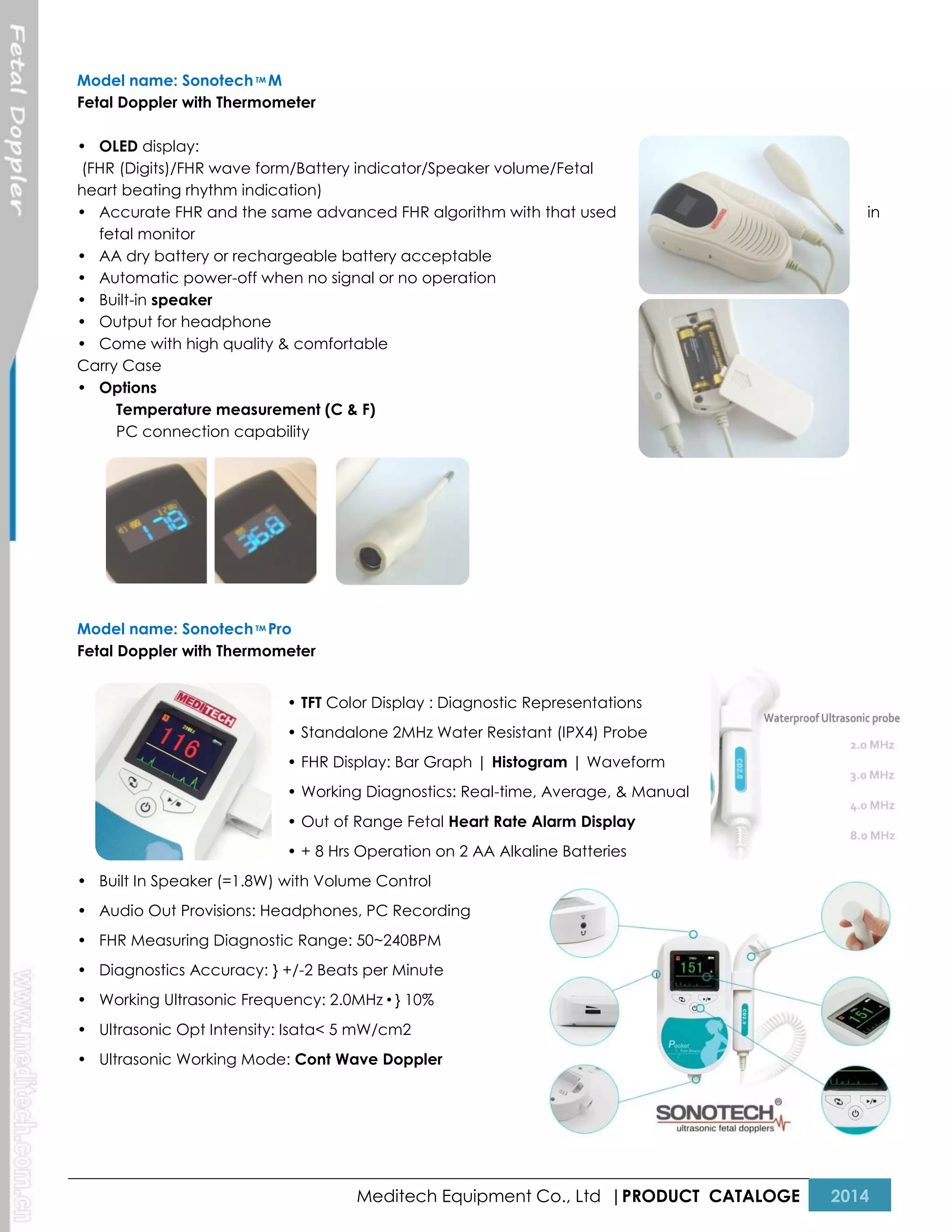 Model name: Sonotech TM M
Fetal Doppler with Thermometer
• OLED display:
(FHR (Digits)/FHR wave form/Battery indicator/Speaker volume/Fetal
heart beating rhythm indication)
• Accurate FHR and the same advanced FHR algorithm with that used
fetal monitor
• AA dry battery or rechargeable battery acceptable
• Automatic power-off when no signal or no operation
• Built-in speaker
• Output for headphone
• Come with high quality & comfortable
Carry Case
• Options
Temperature measurement (C & F)
PC connection capability

in

Model name: Sonotech TM Pro
Fetal Doppler with Thermometer
• TFT Color Display : Diagnostic Representations
• Standalone 2MHz Water Resistant (IPX4) Probe
• FHR Display: Bar Graph | Histogram | Waveform
• Working Diagnostics: Real-time, Average, & Manual
• Out of Range Fetal Heart Rate Alarm Display
• + 8 Hrs Operation on 2 AA Alkaline Batteries
• Built In Speaker (=1.8W) with Volume Control
• Audio Out Provisions: Headphones, PC Recording
• FHR Measuring Diagnostic Range: 50~240BPM
• Diagnostics Accuracy: } +/-2 Beats per Minute
• Working Ultrasonic Frequency: 2.0MHz•} 10%
• Ultrasonic Opt Intensity: Isata< 5 mW/cm2
• Ultrasonic Working Mode: Cont Wave Doppler

Meditech Equipment Co., Ltd |PRODUCT CATALOGE

2014

 
