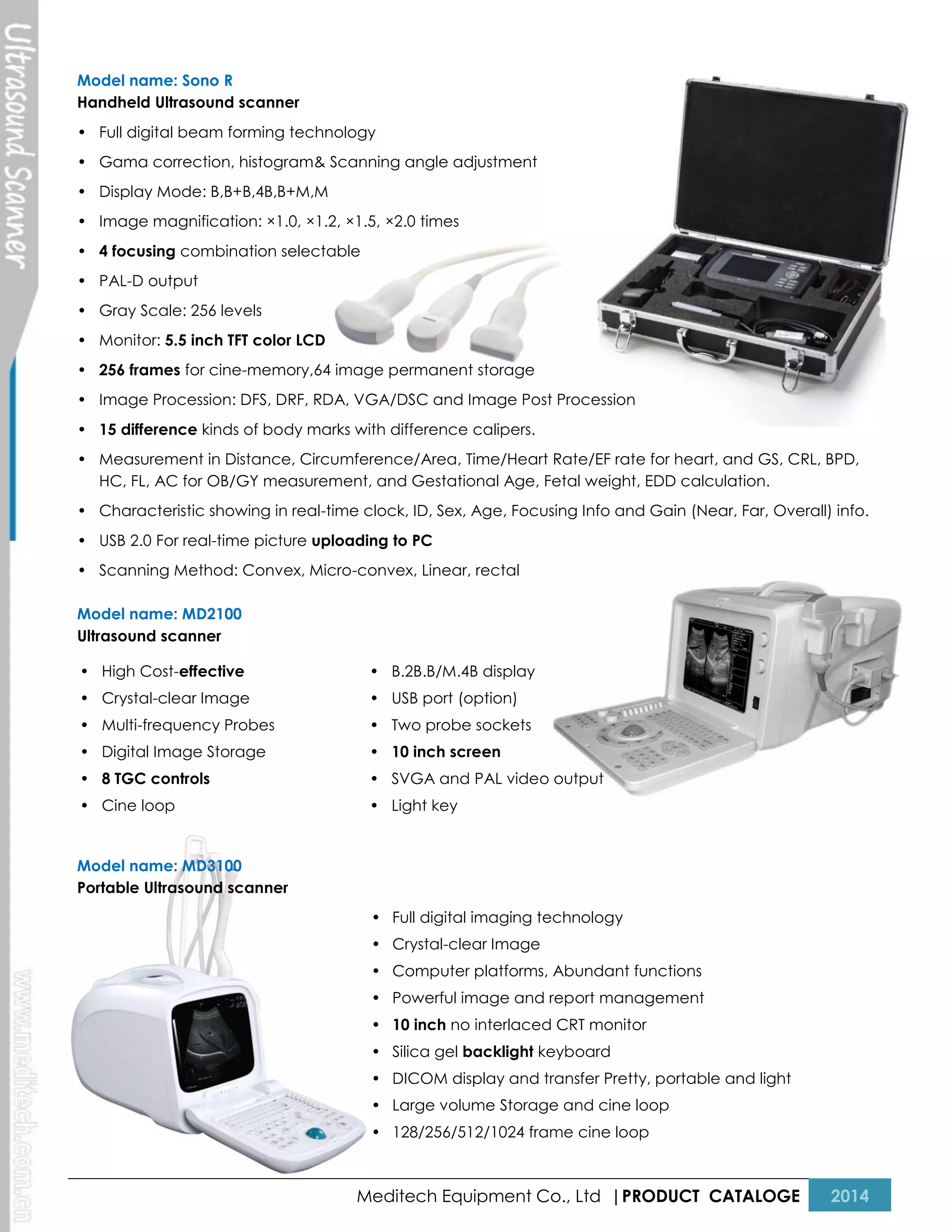Model name: Sono R
Handheld Ultrasound scanner
• Full digital beam forming technology
• Gama correction, histogram& Scanning angle adjustment
• Display Mode: B,B+B,4B,B+M,M
• Image magnification: ×1.0, ×1.2, ×1.5, ×2.0 times
• 4 focusing combination selectable
• PAL-D output
• Gray Scale: 256 levels
• Monitor: 5.5 inch TFT color LCD
• 256 frames for cine-memory,64 image permanent storage
• Image Procession: DFS, DRF, RDA, VGA/DSC and Image Post Procession
• 15 difference kinds of body marks with difference calipers.
• Measurement in Distance, Circumference/Area, Time/Heart Rate/EF rate for heart, and GS, CRL, BPD,
HC, FL, AC for OB/GY measurement, and Gestational Age, Fetal weight, EDD calculation.
• Characteristic showing in real-time clock, ID, Sex, Age, Focusing Info and Gain (Near, Far, Overall) info.
• USB 2.0 For real-time picture uploading to PC
• Scanning Method: Convex, Micro-convex, Linear, rectal
Model name: MD2100
Ultrasound scanner
• High Cost-effective

• B.2B.B/M.4B display

• Crystal-clear Image

• USB port (option)

• Multi-frequency Probes

• Two probe sockets

• Digital Image Storage

• 10 inch screen

• 8 TGC controls

• SVGA and PAL video output

• Cine loop

• Light key

Model name: MD3100
Portable Ultrasound scanner
• Full digital imaging technology
• Crystal-clear Image
• Computer platforms, Abundant functions
• Powerful image and report management
• 10 inch no interlaced CRT monitor
• Silica gel backlight keyboard
• DICOM display and transfer Pretty, portable and light
• Large volume Storage and cine loop
• 128/256/512/1024 frame cine loop

Meditech Equipment Co., Ltd |PRODUCT CATALOGE

2014

 