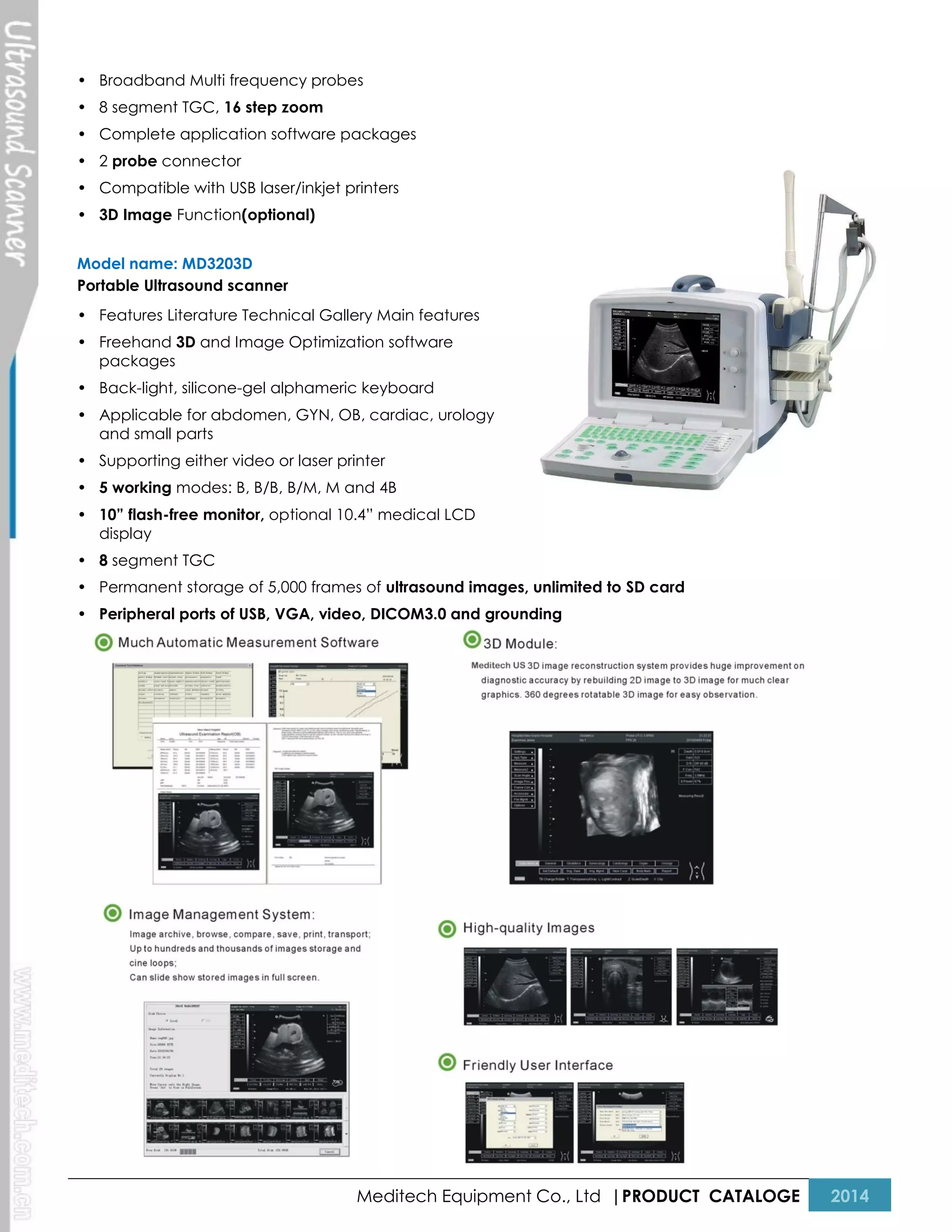• Broadband Multi frequency probes
• 8 segment TGC, 16 step zoom
• Complete application software packages
• 2 probe connector
• Compatible with USB laser/inkjet printers
• 3D Image Function(optional)
Model name: MD3203D
Portable Ultrasound scanner
• Features Literature Technical Gallery Main features
• Freehand 3D and Image Optimization software
packages
• Back-light, silicone-gel alphameric keyboard
• Applicable for abdomen, GYN, OB, cardiac, urology
and small parts
• Supporting either video or laser printer
• 5 working modes: B, B/B, B/M, M and 4B
• 10” flash-free monitor, optional 10.4” medical LCD
display
• 8 segment TGC
• Permanent storage of 5,000 frames of ultrasound images, unlimited to SD card
• Peripheral ports of USB, VGA, video, DICOM3.0 and grounding

Meditech Equipment Co., Ltd |PRODUCT CATALOGE

2014

 