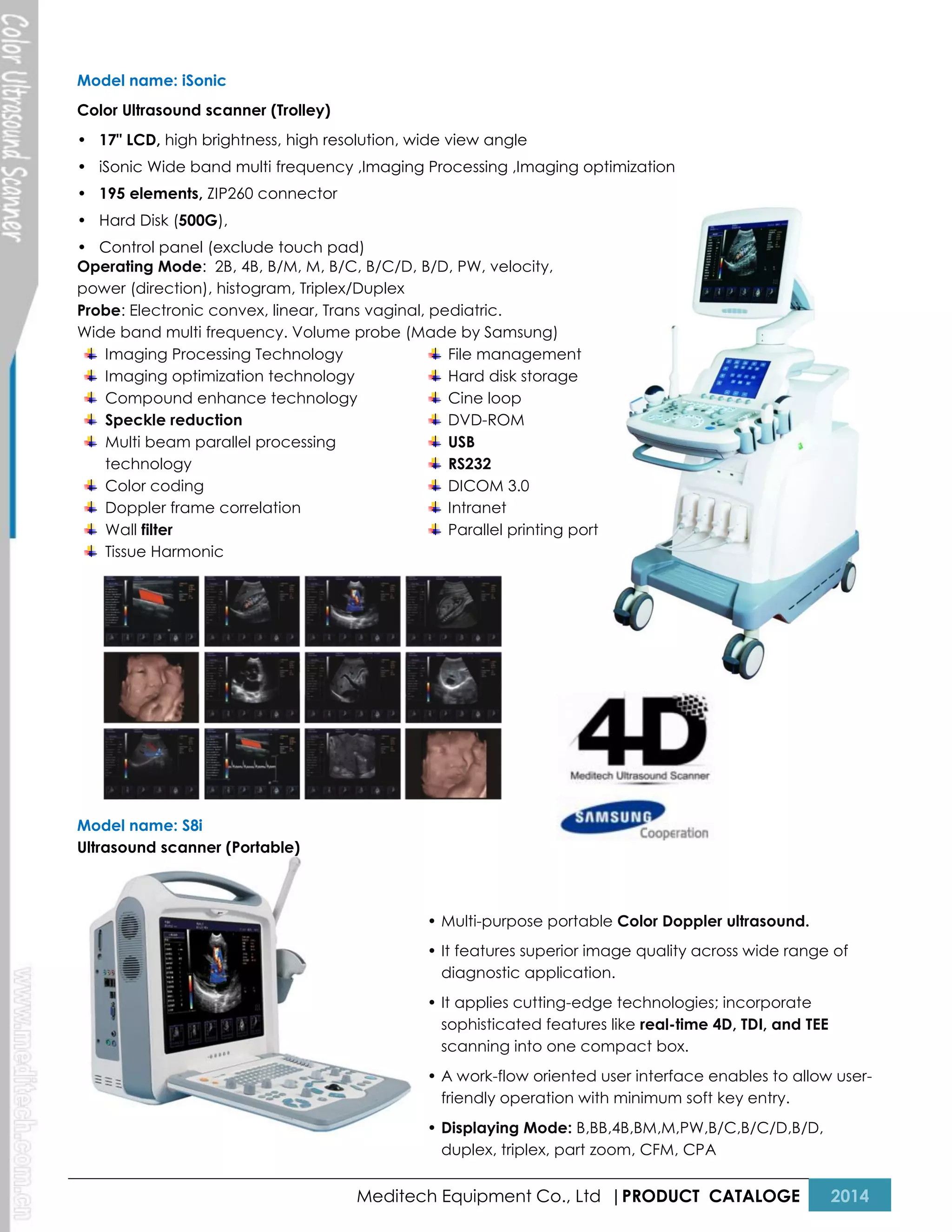 Model name: iSonic
Color Ultrasound scanner (Trolley)
• 17" LCD, high brightness, high resolution, wide view angle
• iSonic Wide band multi frequency ,Imaging Processing ,Imaging optimization
• 195 elements, ZIP260 connector
• Hard Disk (500G),
• Control panel (exclude touch pad)
Operating Mode: 2B, 4B, B/M, M, B/C, B/C/D, B/D, PW, velocity,
power (direction), histogram, Triplex/Duplex
Probe: Electronic convex, linear, Trans vaginal, pediatric.
Wide band multi frequency. Volume probe (Made by Samsung)
Imaging Processing Technology
File management
Imaging optimization technology
Hard disk storage
Compound enhance technology
Cine loop
Speckle reduction
DVD-ROM
Multi beam parallel processing
USB
technology
RS232
Color coding
DICOM 3.0
Doppler frame correlation
Intranet
Wall filter
Parallel printing port
Tissue Harmonic

Model name: S8i
Ultrasound scanner (Portable)

• Multi-purpose portable Color Doppler ultrasound.
• It features superior image quality across wide range of
diagnostic application.
• It applies cutting-edge technologies; incorporate
sophisticated features like real-time 4D, TDI, and TEE
scanning into one compact box.
• A work-flow oriented user interface enables to allow userfriendly operation with minimum soft key entry.
• Displaying Mode: B,BB,4B,BM,M,PW,B/C,B/C/D,B/D,
duplex, triplex, part zoom, CFM, CPA

Meditech Equipment Co., Ltd |PRODUCT CATALOGE

2014

 
